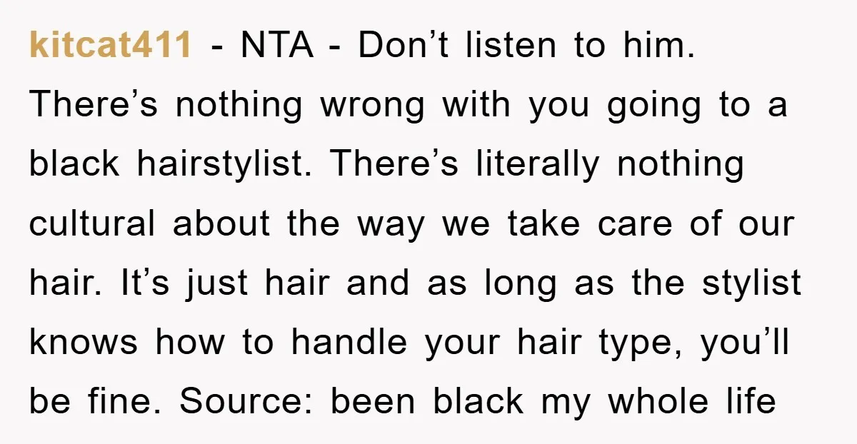kitcat411 − NTA - Don’t listen to him. There’s nothing wrong with you going to a black hairstylist. There’s literally nothing cultural about the way we take care of our...