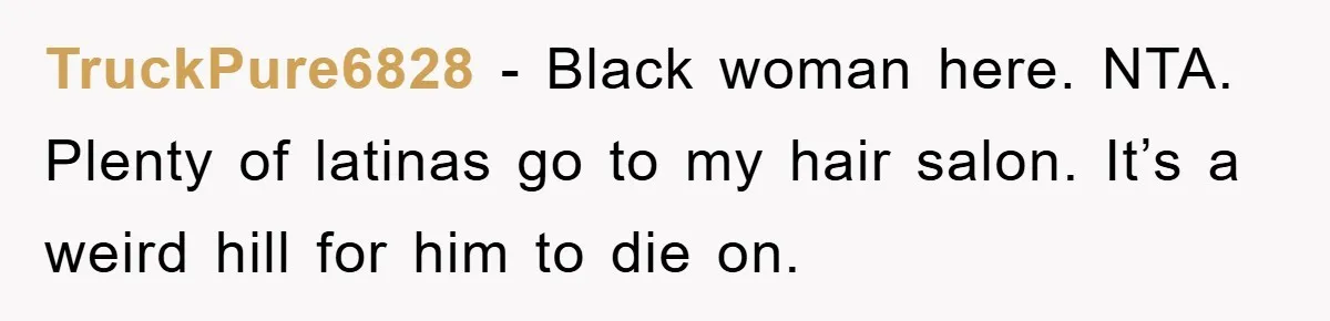 TruckPure6828 − Black woman here. NTA. Plenty of latinas go to my hair salon. It’s a weird hill for him to die on.