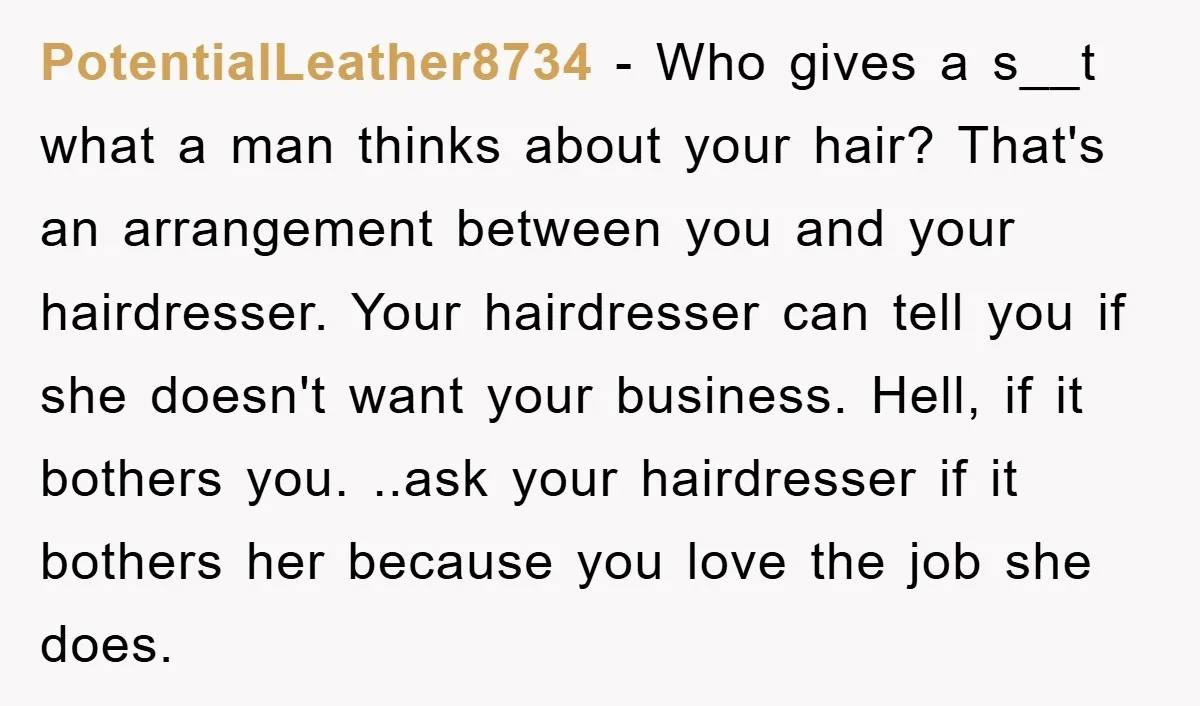 PotentialLeather8734 − Who gives a s__t what a man thinks about your hair? That's an arrangement between you and your hairdresser. Your hairdresser can tell you if she doesn't want...