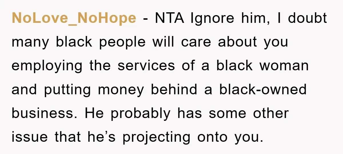 NoLove_NoHope − NTA Ignore him, I doubt many black people will care about you employing the services of a black woman and putting money behind a black-owned business. He probably...