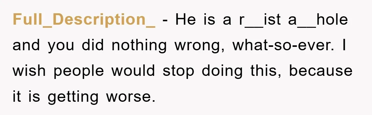 Full_Description_ − He is a r__ist a__hole and you did nothing wrong, what-so-ever. I wish people would stop doing this, because it is getting worse.