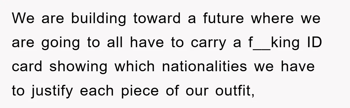 We are building toward a future where we are going to all have to carry a f__king ID card showing which nationalities we have to justify each piece of our...