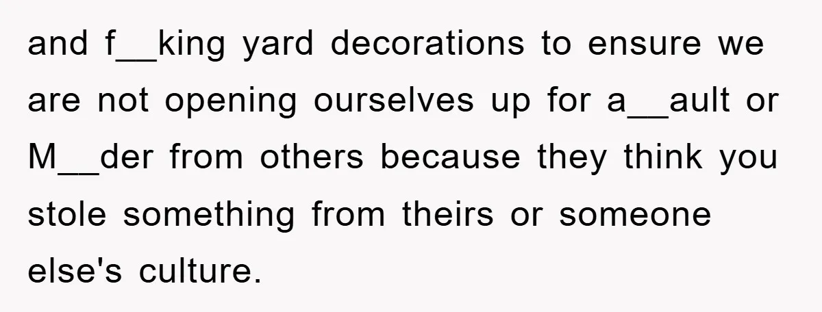 and f__king yard decorations to ensure we are not opening ourselves up for a__ault or M__der from others because they think you stole something from theirs or someone else's culture.