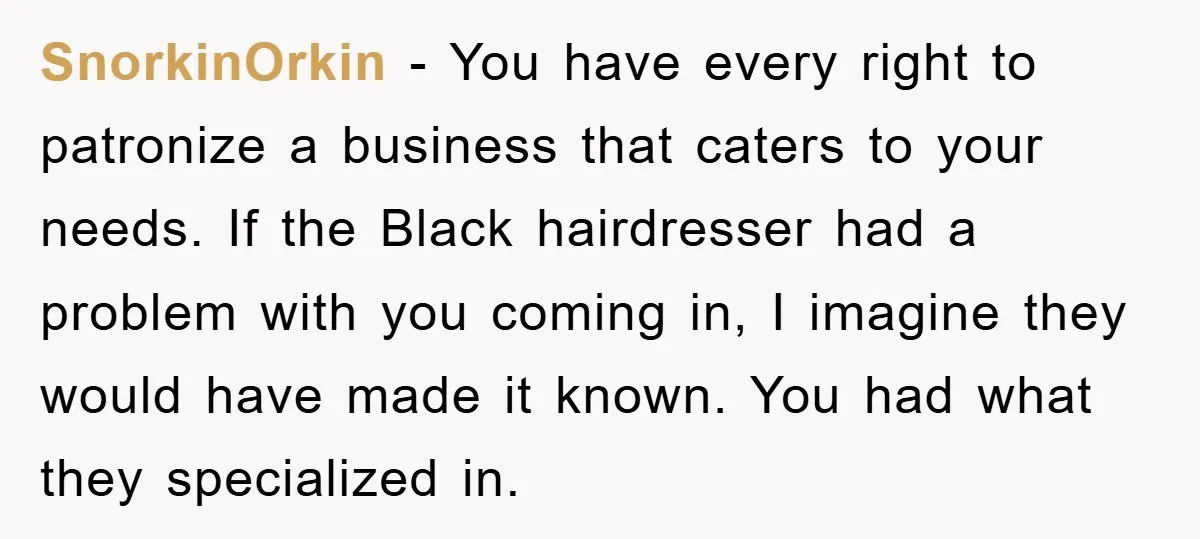SnorkinOrkin − You have every right to patronize a business that caters to your needs. If the Black hairdresser had a problem with you coming in, I imagine they would...