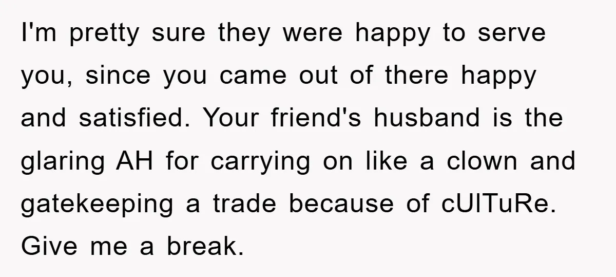 I'm pretty sure they were happy to serve you, since you came out of there happy and satisfied. Your friend's husband is the glaring AH for carrying on like a...