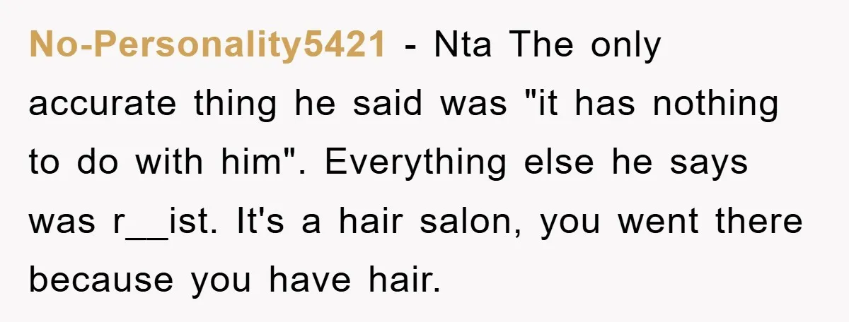 No-Personality5421 − Nta The only accurate thing he said was "it has nothing to do with him". Everything else he says was r__ist. It's a hair salon, you went there...