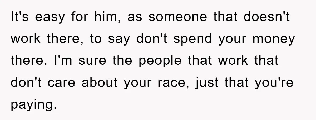 It's easy for him, as someone that doesn't work there, to say don't spend your money there. I'm sure the people that work that don't care about your race, just...