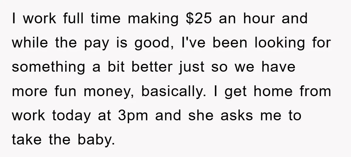 I work full time making $25 an hour and while the pay is good, I've been looking for something a bit better just so we have more fun money, basically....