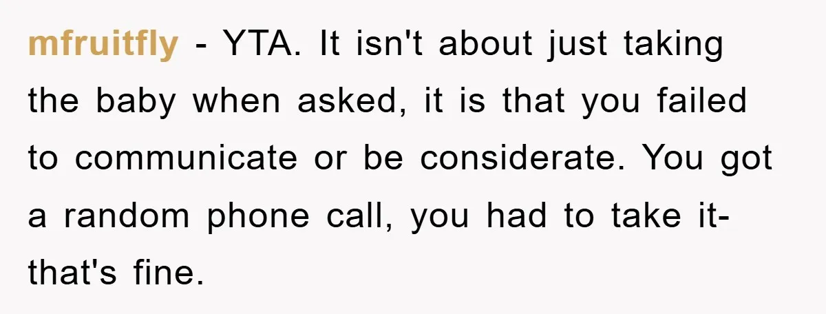 mfruitfly − YTA. It isn't about just taking the baby when asked, it is that you failed to communicate or be considerate. You got a random phone call, you had...