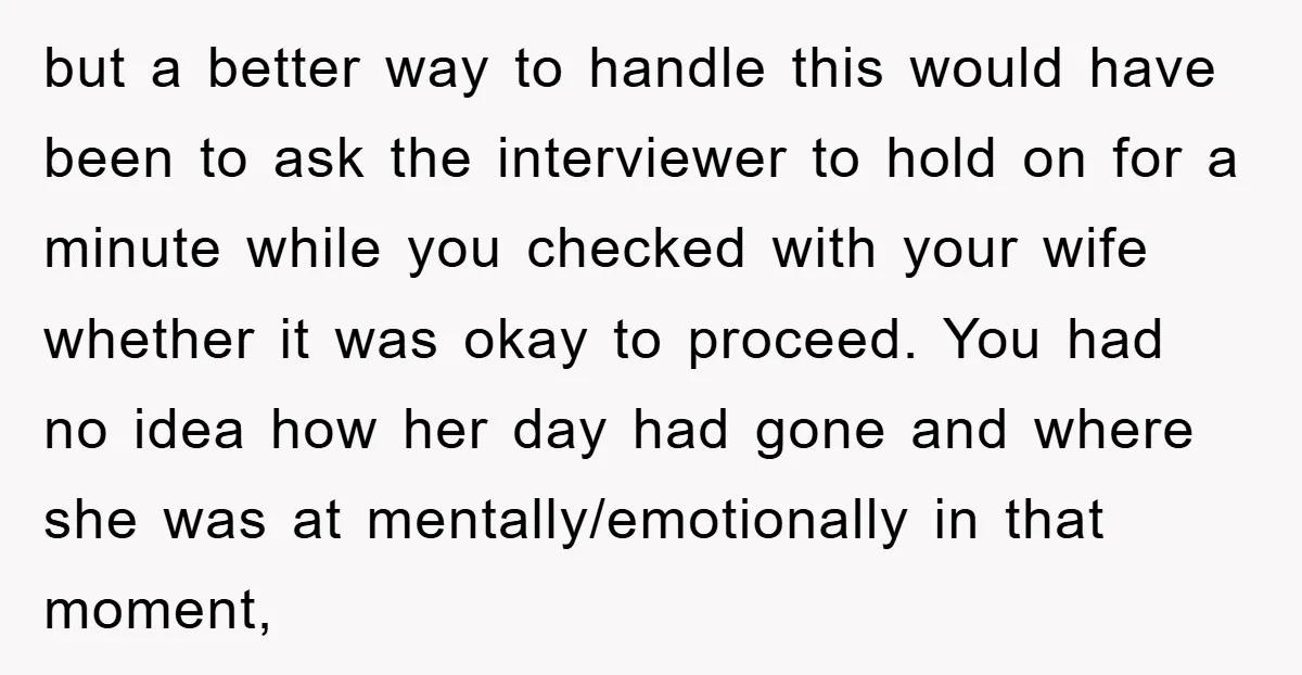but a better way to handle this would have been to ask the interviewer to hold on for a minute while you checked with your wife whether it was okay...