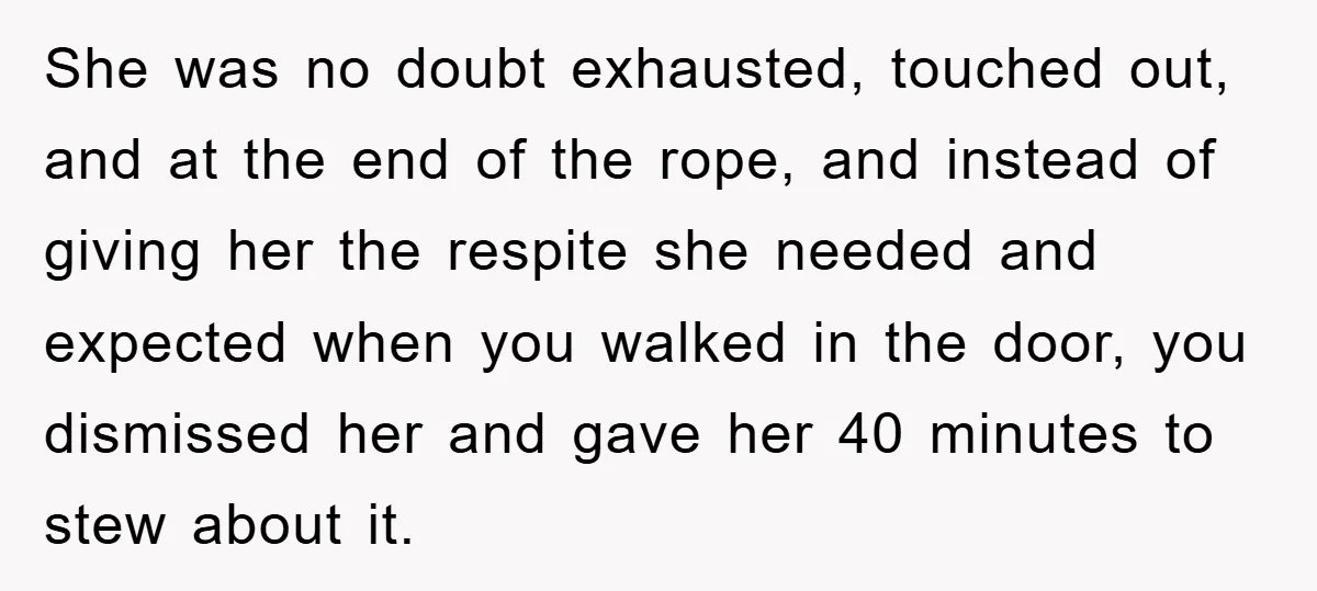 She was no doubt exhausted, touched out, and at the end of the rope, and instead of giving her the respite she needed and expected when you walked in the...