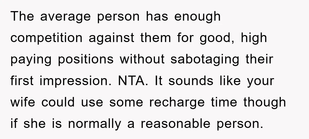 The average person has enough competition against them for good, high paying positions without sabotaging their first impression. NTA. It sounds like your wife could use some recharge time though...