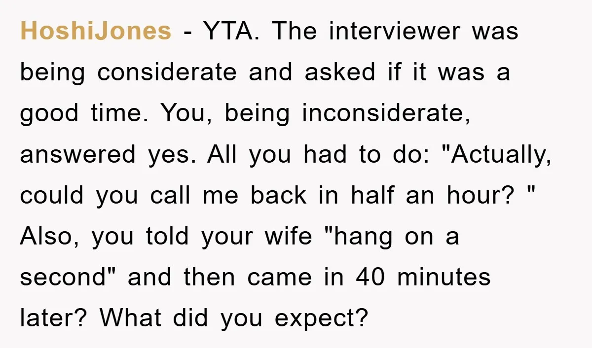 HoshiJones − YTA. The interviewer was being considerate and asked if it was a good time. You, being inconsiderate, answered yes. All you had to do: "Actually, could you call...
