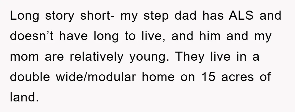 Long story short- my step dad has ALS and doesn’t have long to live, and him and my mom are relatively young. They live in a double wide/modular home on...