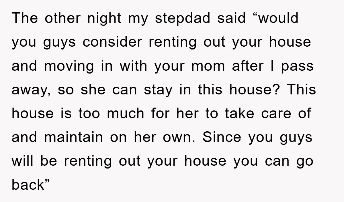 The other night my stepdad said “would you guys consider renting out your house and moving in with your mom after I pass away, so she can stay in this...
