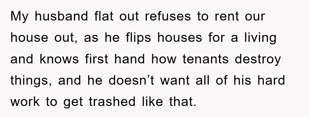 My husband flat out refuses to rent our house out, as he flips houses for a living and knows first hand how tenants destroy things, and he doesn’t want all...