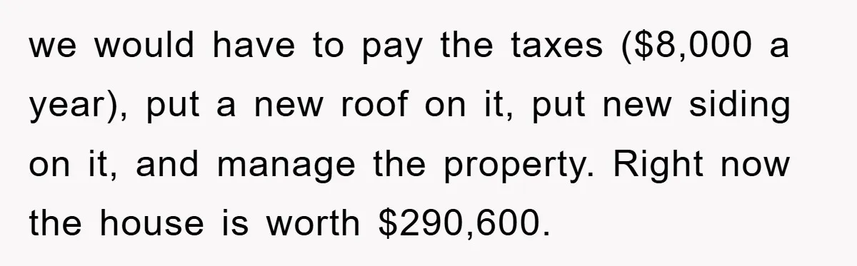 we would have to pay the taxes ($8,000 a year), put a new roof on it, put new siding on it, and manage the property. Right now the house is...