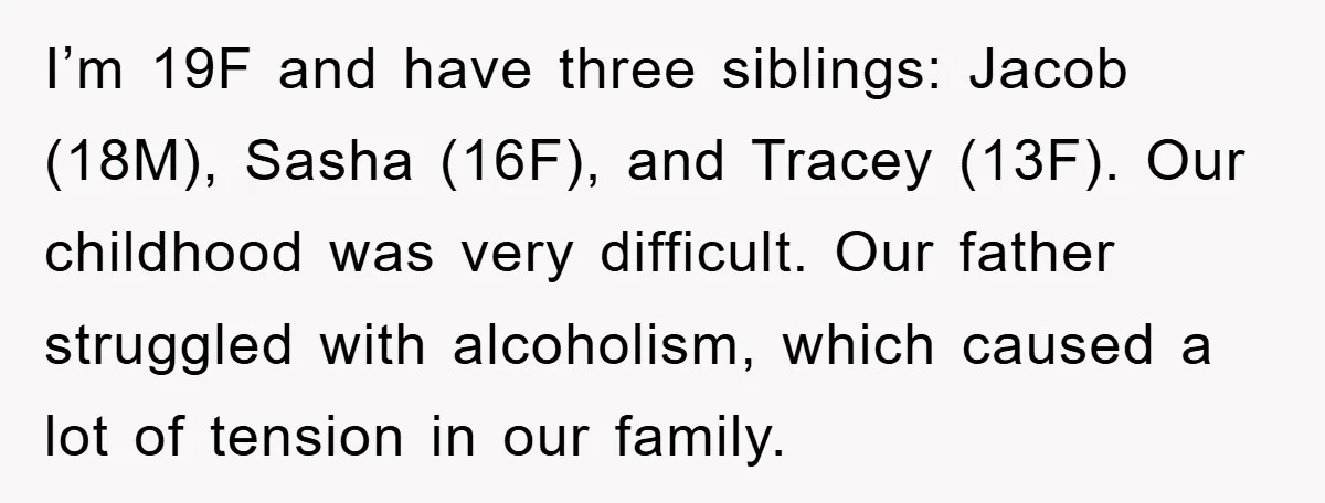 I’m 19F and have three siblings: Jacob (18M), Sasha (16F), and Tracey (13F). Our childhood was very difficult. Our father struggled with alcoholism, which caused a lot of tension in...