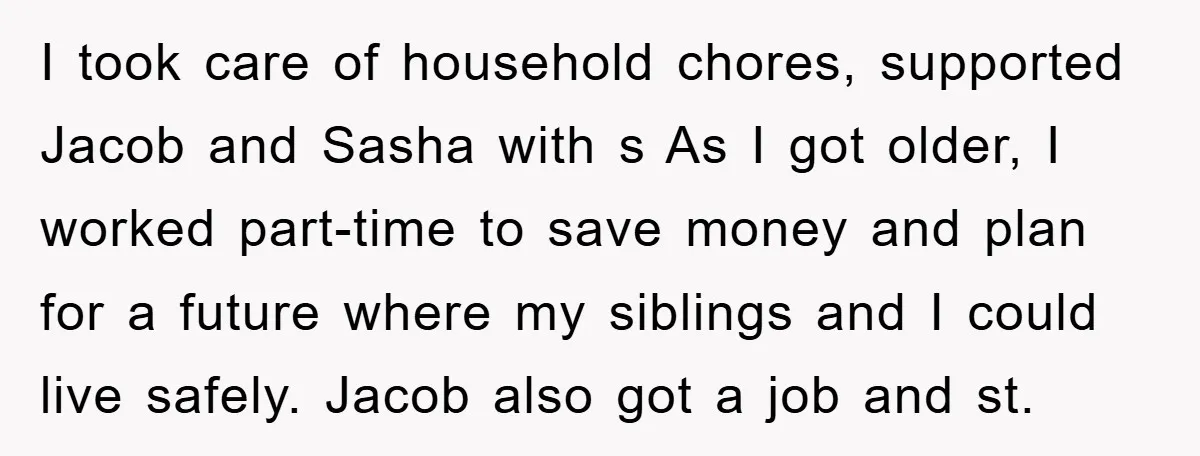 I took care of household chores, supported Jacob and Sasha with s As I got older, I worked part-time to save money and plan for a future where my siblings...