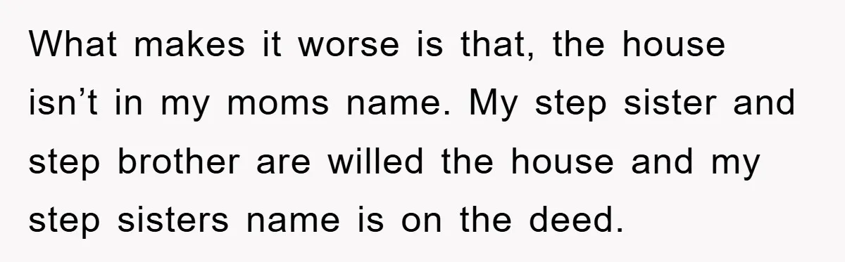 What makes it worse is that, the house isn’t in my moms name. My step sister and step brother are willed the house and my step sisters name is on...