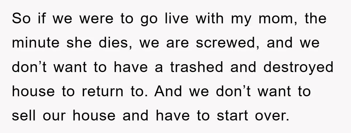 So if we were to go live with my mom, the minute she dies, we are screwed, and we don’t want to have a trashed and destroyed house to return...