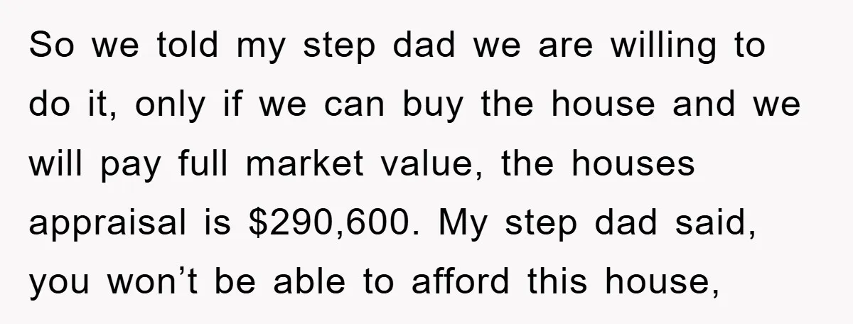 So we told my step dad we are willing to do it, only if we can buy the house and we will pay full market value, the houses appraisal is...