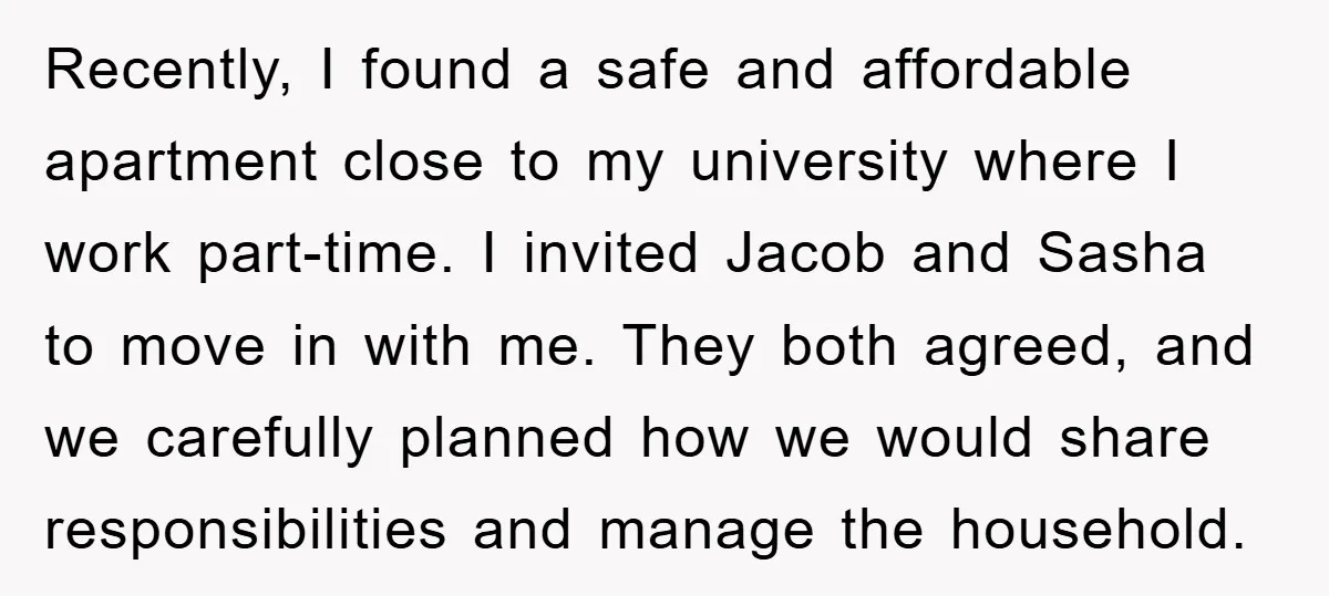 Recently, I found a safe and affordable apartment close to my university where I work part-time. I invited Jacob and Sasha to move in with me. They both agreed, and...