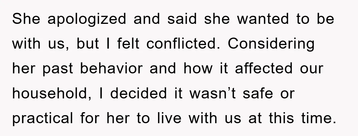 She apologized and said she wanted to be with us, but I felt conflicted. Considering her past behavior and how it affected our household, I decided it wasn’t safe or...