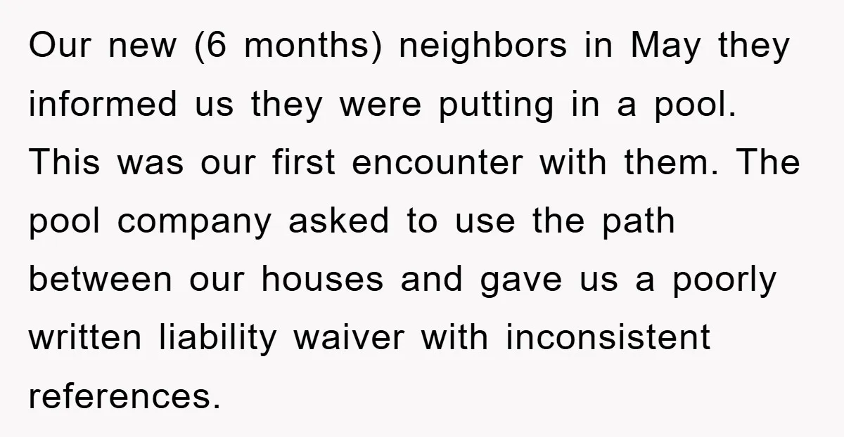 Our new (6 months) neighbors in May they informed us they were putting in a pool. This was our first encounter with them. The pool company asked to use the...