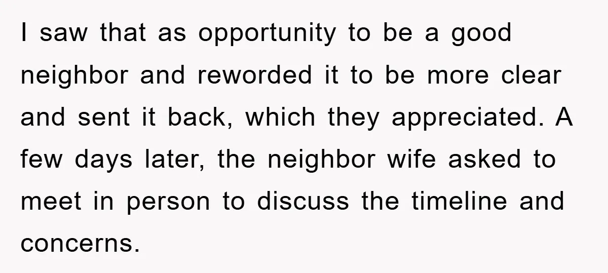 I saw that as opportunity to be a good neighbor and reworded it to be more clear and sent it back, which they appreciated. A few days later, the neighbor...