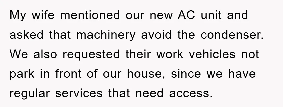 My wife mentioned our new AC unit and asked that machinery avoid the condenser. We also requested their work vehicles not park in front of our house, since we have...