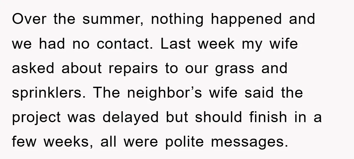 Over the summer, nothing happened and we had no contact. Last week my wife asked about repairs to our grass and sprinklers. The neighbor’s wife said the project was delayed...