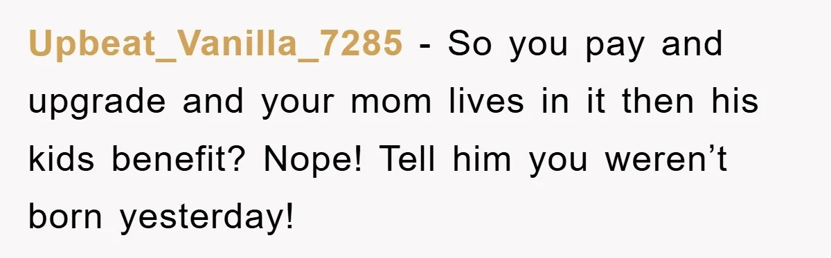 Upbeat_Vanilla_7285 − So you pay and upgrade and your mom lives in it then his kids benefit? Nope! Tell him you weren’t born yesterday!