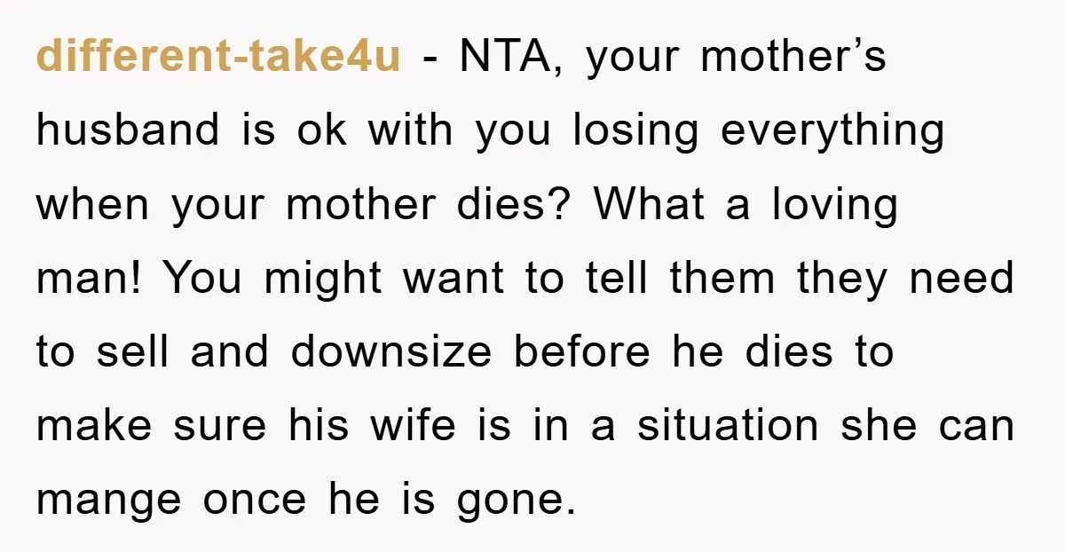 different-take4u − NTA, your mother’s husband is ok with you losing everything when your mother dies? What a loving man! You might want to tell them they need to sell...