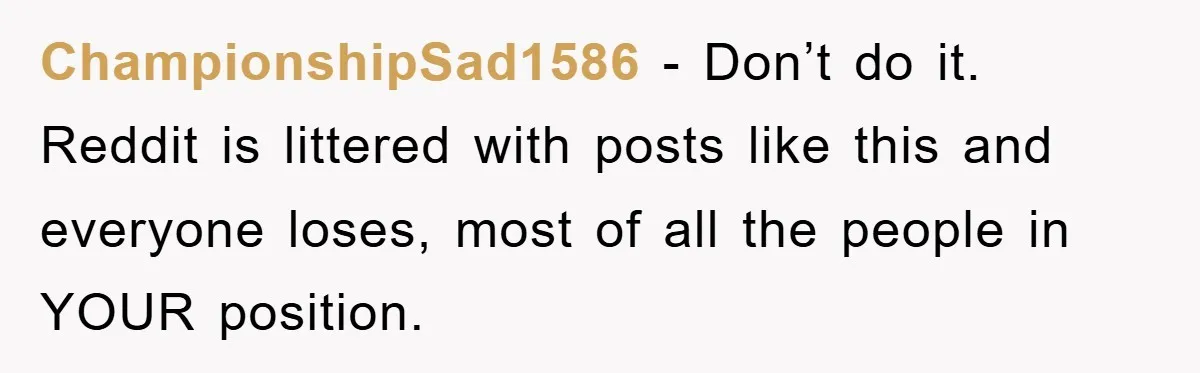 ChampionshipSad1586 − Don’t do it. Reddit is littered with posts like this and everyone loses, most of all the people in YOUR position.