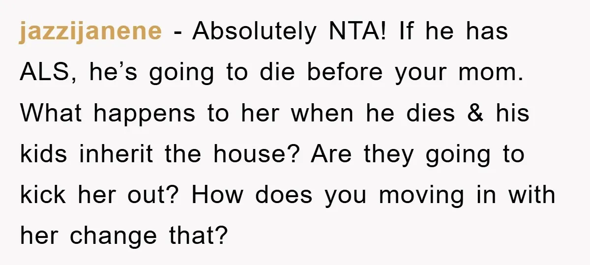 jazzijanene − Absolutely NTA! If he has ALS, he’s going to die before your mom. What happens to her when he dies & his kids inherit the house? Are they...
