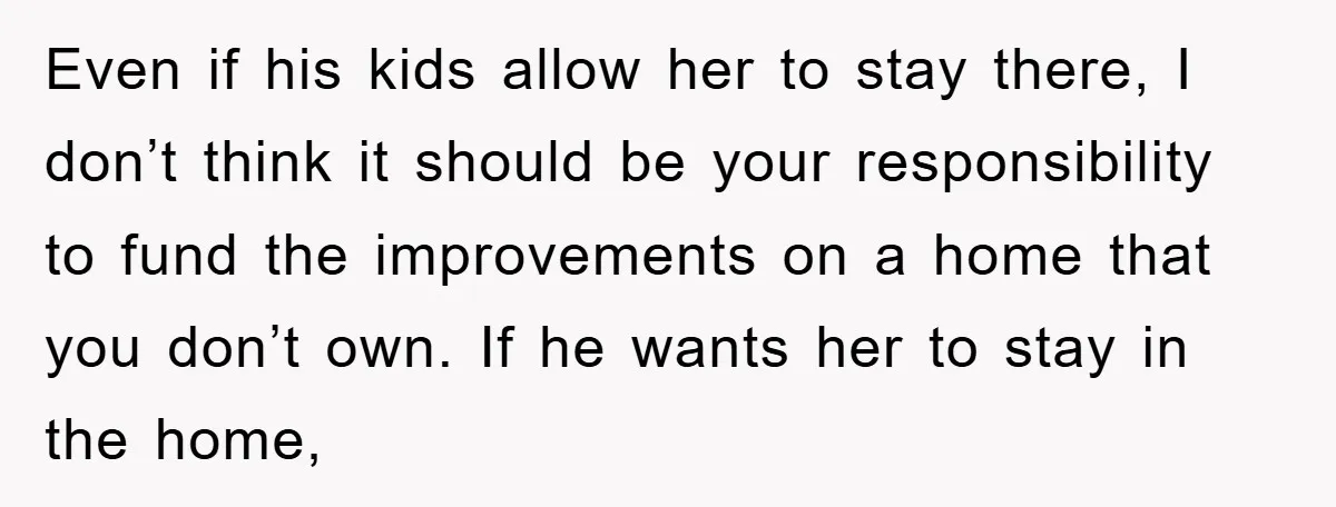 Even if his kids allow her to stay there, I don’t think it should be your responsibility to fund the improvements on a home that you don’t own. If he...