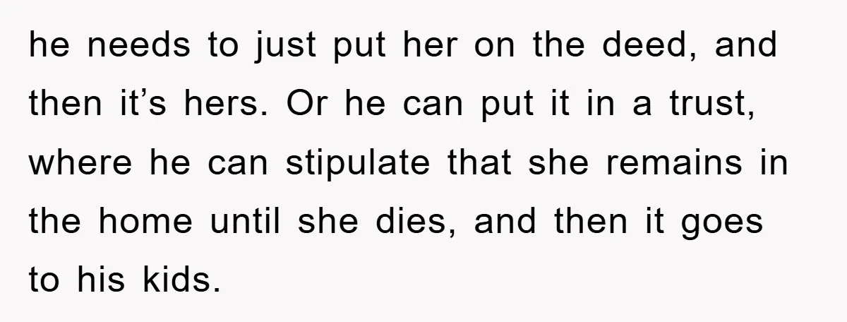 he needs to just put her on the deed, and then it’s hers. Or he can put it in a trust, where he can stipulate that she remains in the...