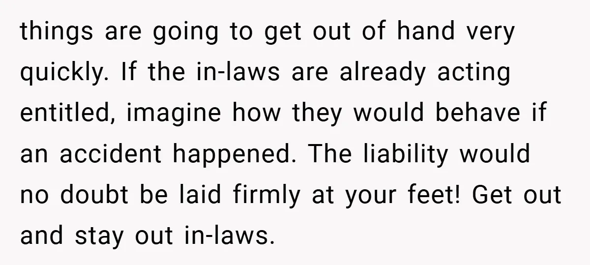things are going to get out of hand very quickly. If the in-laws are already acting entitled, imagine how they would behave if an accident happened. The liability would no...