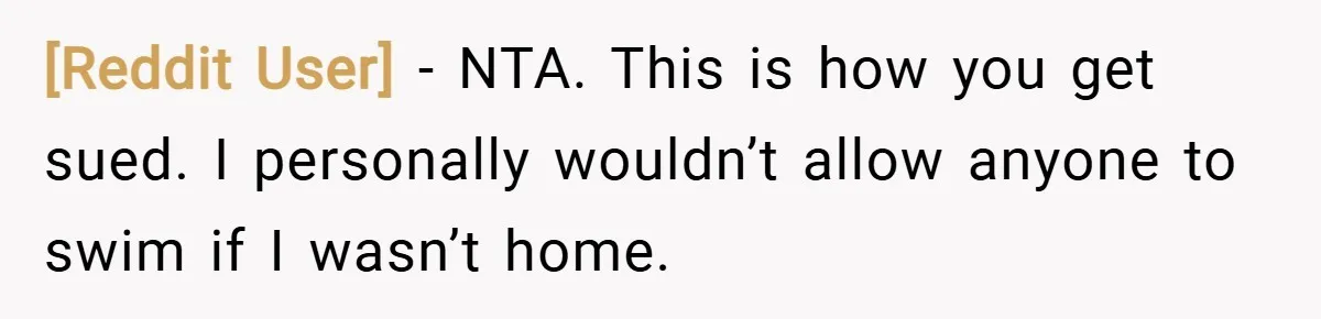 [Reddit User] − NTA. This is how you get sued. I personally wouldn’t allow anyone to swim if I wasn’t home.