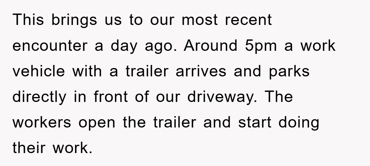 This brings us to our most recent encounter a day ago. Around 5pm a work vehicle with a trailer arrives and parks directly in front of our driveway. The workers...