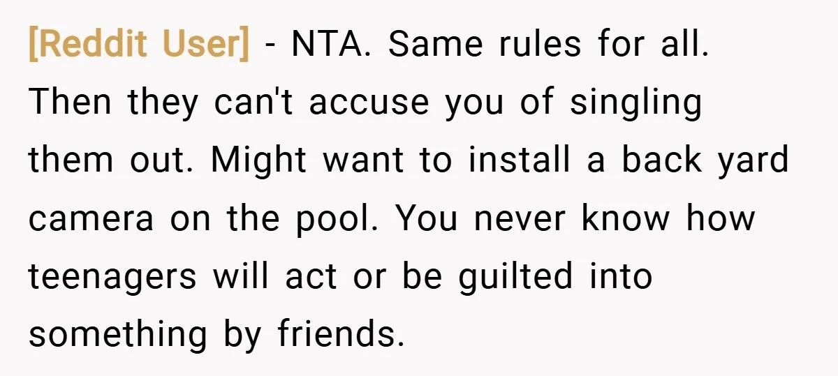 [Reddit User] − NTA. Same rules for all. Then they can't accuse you of singling them out. Might want to install a back yard camera on the pool. You never...