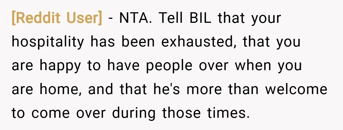 [Reddit User] − NTA. Tell BIL that your hospitality has been exhausted, that you are happy to have people over when you are home, and that he's more than welcome...