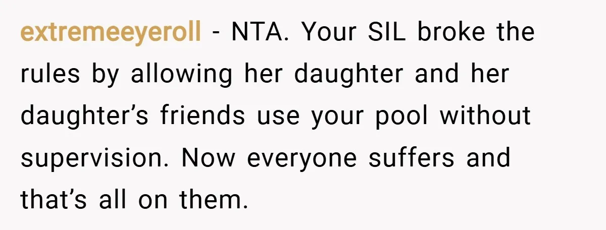 extremeeyeroll − NTA. Your SIL broke the rules by allowing her daughter and her daughter’s friends use your pool without supervision. Now everyone suffers and that’s all on them.