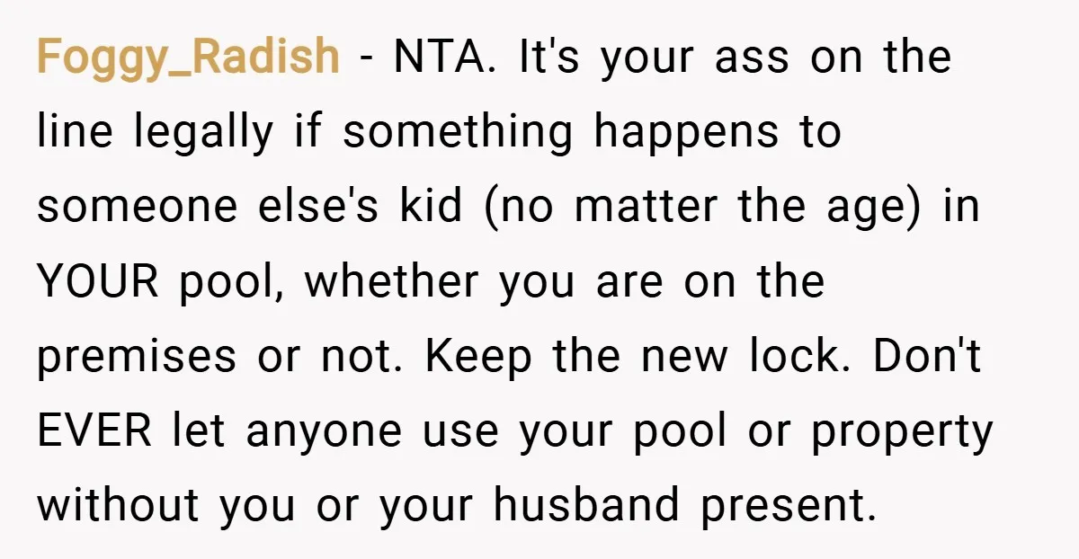Foggy_Radish − NTA. It's your ass on the line legally if something happens to someone else's kid (no matter the age) in YOUR pool, whether you are on the premises...