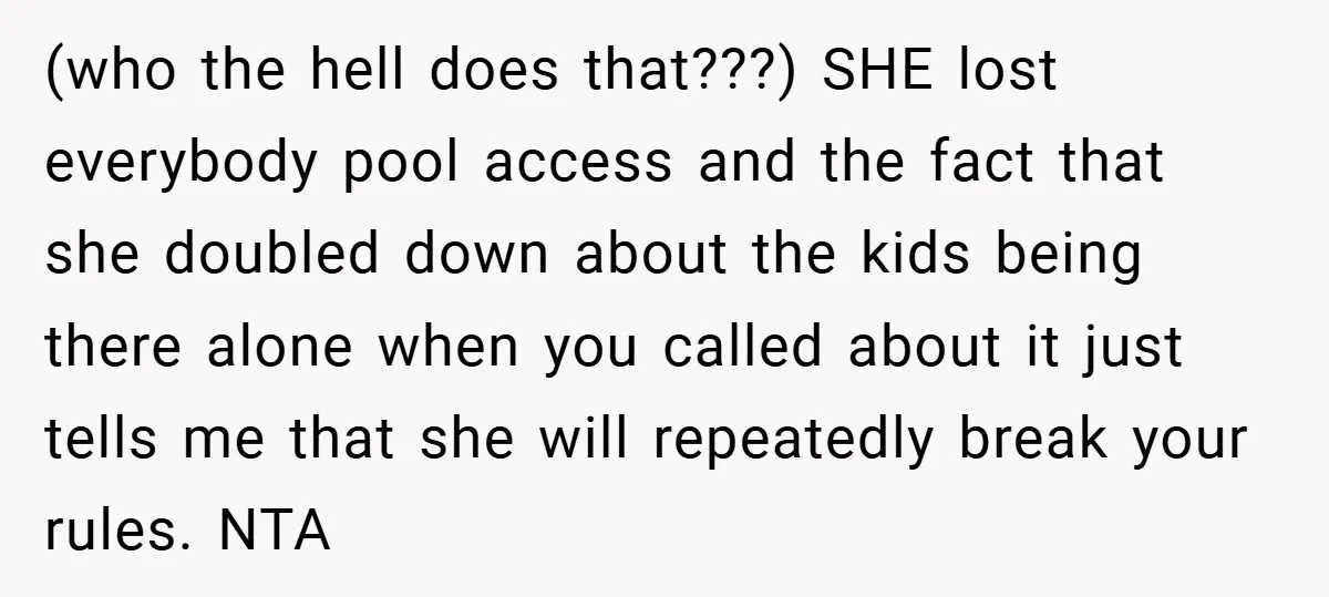 (who the hell does that???) SHE lost everybody pool access and the fact that she doubled down about the kids being there alone when you called about it just tells...