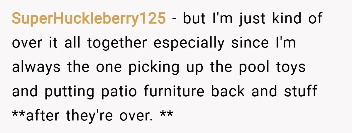 SuperHuckleberry125 − but I'm just kind of over it all together especially since I'm always the one picking up the pool toys and putting patio furniture back and stuff **after...