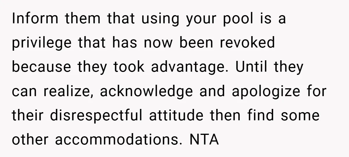 Inform them that using your pool is a privilege that has now been revoked because they took advantage. Until they can realize, acknowledge and apologize for their disrespectful attitude then...
