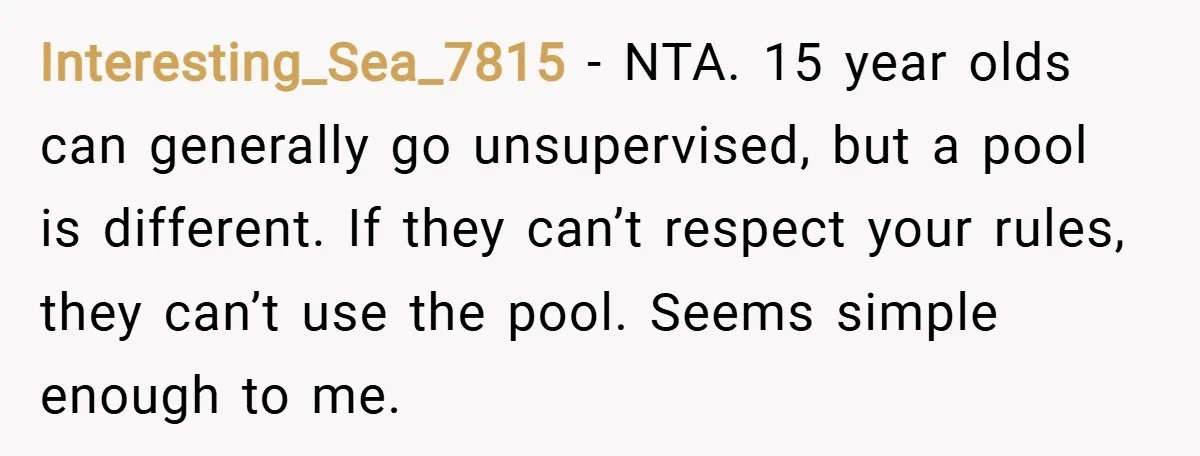 Interesting_Sea_7815 − NTA. 15 year olds can generally go unsupervised, but a pool is different. If they can’t respect your rules, they can’t use the pool. Seems simple enough to...