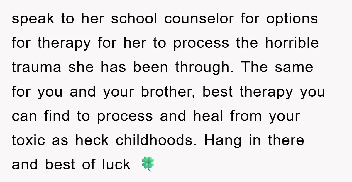 speak to her school counselor for options for therapy for her to process the horrible trauma she has been through. The same for you and your brother, best therapy you...